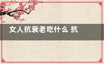女人抗衰老吃什么 抗衰老吃什么比较好(女人经常吃哪些东西抗衰老)